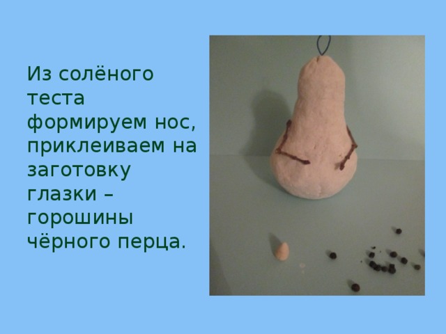 Из солёного теста формируем нос,  приклеиваем на заготовку  глазки –горошины чёрного перца. 