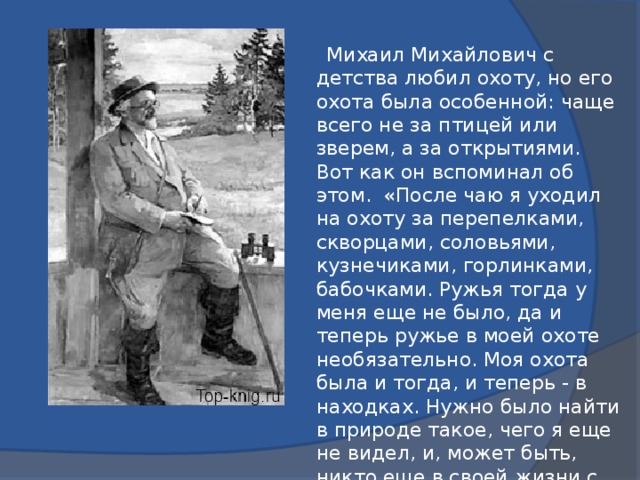 Михаил Михайлович с детства любил охоту, но его охота была особенной: чаще всего не за птицей или зверем, а за открытиями. Вот как он вспоминал об этом. «После чаю я уходил на охоту за перепелками, скворцами, соловьями, кузнечиками, горлинками, бабочками. Ружья тогда у меня еще не было, да и теперь ружье в моей охоте необязательно. Моя охота была и тогда, и теперь - в находках. Нужно было найти в природе такое, чего я еще не видел, и, может быть, никто еще в своей жизни с этим не встречался.