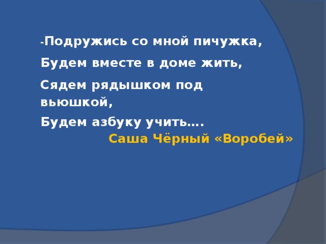 - Подружись со мной пичужка, Будем вместе в доме жить, Сядем рядышком под вьюшкой, Будем азбуку учить…. Саша Чёрный «Воробей»