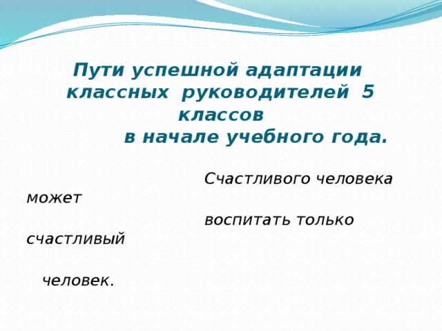   Пути успешной адаптации  классных руководителей 5 классов  в начале учебного года.    Счастливого человека может  воспитать только счастливый  человек. 