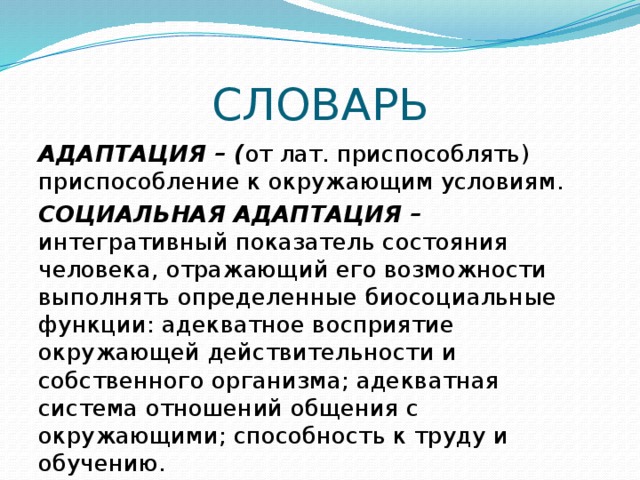 СЛОВАРЬ АДАПТАЦИЯ – ( от лат. приспособлять) приспособление к окружающим условиям. СОЦИАЛЬНАЯ АДАПТАЦИЯ – интегративный показатель состояния человека, отражающий его возможности выполнять определенные биосоциальные функции: адекватное восприятие окружающей действительности и собственного организма; адекватная система отношений общения с окружающими; способность к труду и обучению. 