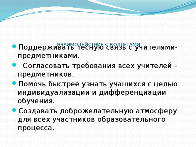       ВЗАИМОДЕЙСТВИЕ С КОЛЛЕГАМИ   Поддерживать тесную связь с учителями-предметниками.  Согласовать требования всех учителей – предметников. Помочь быстрее узнать учащихся с целью индивидуализации и дифференциации обучения. Создавать доброжелательную атмосферу для всех участников образовательного процесса. 