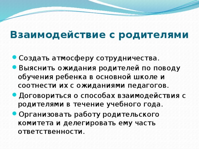 Взаимодействие с родителями Создать атмосферу сотрудничества. Выяснить ожидания родителей по поводу обучения ребенка в основной школе и соотнести их с ожиданиями педагогов. Договориться о способах взаимодействия с родителями в течение учебного года. Организовать работу родительского комитета и делегировать ему часть ответственности. 