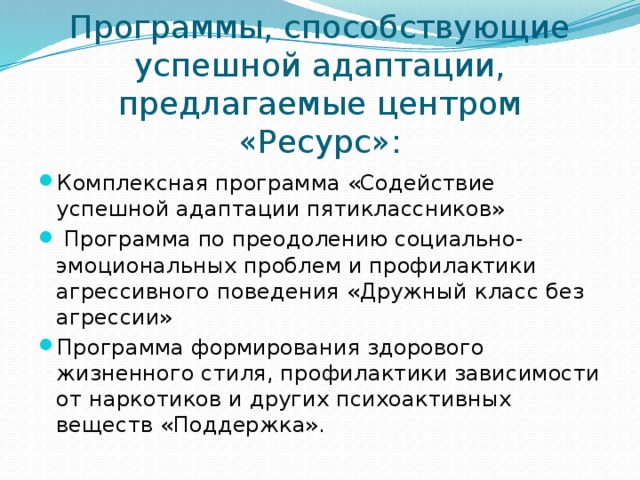 Программы, способствующие успешной адаптации, предлагаемые центром «Ресурс»: Комплексная программа «Содействие успешной адаптации пятиклассников»  Программа по преодолению социально-эмоциональных проблем и профилактики агрессивного поведения «Дружный класс без агрессии» Программа формирования здорового жизненного стиля, профилактики зависимости от наркотиков и других психоактивных веществ «Поддержка». 