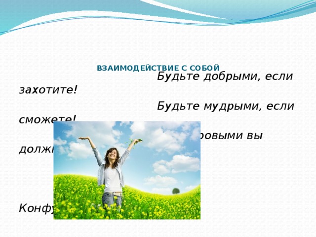      ВЗАИМОДЕЙСТВИЕ С СОБОЙ    Будьте добрыми, если захотите!  Будьте мудрыми, если сможете!  Но здоровыми вы должны быть  всегда.  Конфуций 