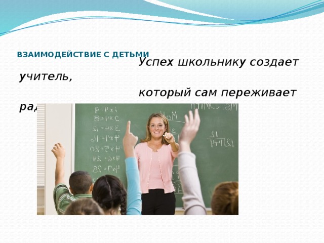     ВЗАИМОДЕЙСТВИЕ С ДЕТЬМИ    Успех школьнику создает учитель,  который сам переживает радость  успеха.  