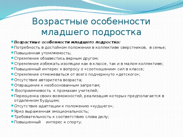 Возрастные особенности младшего подростка Возрастные особенности младшего подростка: Потребность в достойном положении в коллективе сверстников, в семье; Повышенная утомляемость; Стремление обзавестись верным другом; Стремление избежать изоляции как в классе, так и в малом коллективе; Повышенный интерес к вопросу о «соотношении» сил в классе; Стремление отмежеваться от всего подчеркнуто «детского»; Отсутствие авторитета возраста; Отвращение к необоснованным запретам;  Восприимчивость к промахам учителей; Переоценка своих возможностей, реализация которых предполагается в отдаленном будущем; Отсутствие адаптации к положению «худшего»; Ярко выраженная эмоциональность; Требовательность к соответствию слова делу; Повышенный  интерес к спорту. 