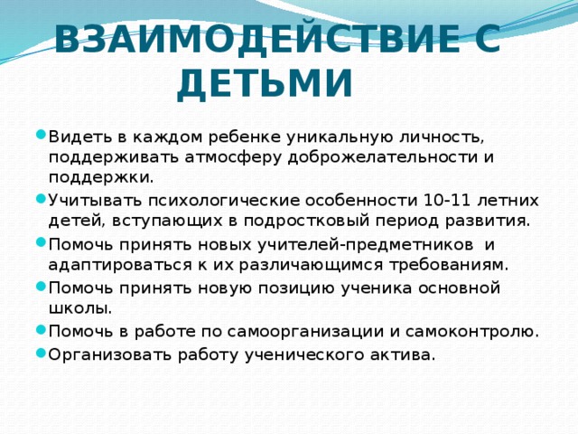  ВЗАИМОДЕЙСТВИЕ С ДЕТЬМИ   Видеть в каждом ребенке уникальную личность, поддерживать атмосферу доброжелательности и поддержки. Учитывать психологические особенности 10-11 летних детей, вступающих в подростковый период развития. Помочь принять новых учителей-предметников и адаптироваться к их различающимся требованиям. Помочь принять новую позицию ученика основной школы. Помочь в работе по самоорганизации и самоконтролю. Организовать работу ученического актива. 
