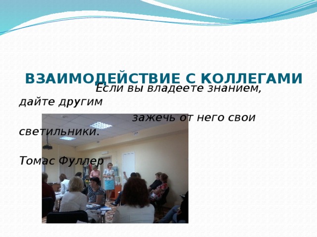  ВЗАИМОДЕЙСТВИЕ С КОЛЛЕГАМИ    Если вы владеете знанием, дайте другим  зажечь от него свои светильники.  Томас Фуллер 