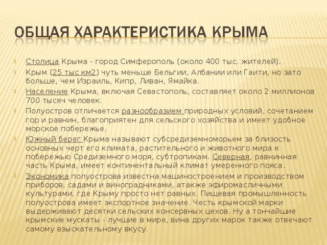Столица Крыма - город Симферополь (около 400 тыс. жителей). Крым ( 25 тыс км2 ) чуть меньше Бельгии, Албании или Гаити, но зато больше, чем Израиль, Кипр, Ливан, Ямайка. Население Крыма, включая Севастополь, составляет около 2 миллионов 700 тысяч человек. Полуостров отличается разнообразием природных условий, сочетанием гор и равнин, благоприятен для сельского хозяйства и имеет удобное морское побережье. Южный берег Крыма называют субсредиземноморьем за близость основных черт его климата, растительного и животного мира к побережью Средиземного моря, субтропикам. Северная , равнинная часть Крыма, имеет континентальный климат умеренного пояса. Экономика полуострова известна машиностроением и производством приборов, садами и виноградниками, атакже эфиромасличными культурами, где Крыму просто нет равных. Пищевая промышленность полуострова имеет экспортное значение. Честь крымской марки выдерживают десятки сельских консервных цехов. Ну а тончайшие крымские мускаты - лучшие в мире, вина других марок также отвечают самому взыскательному вкусу.   