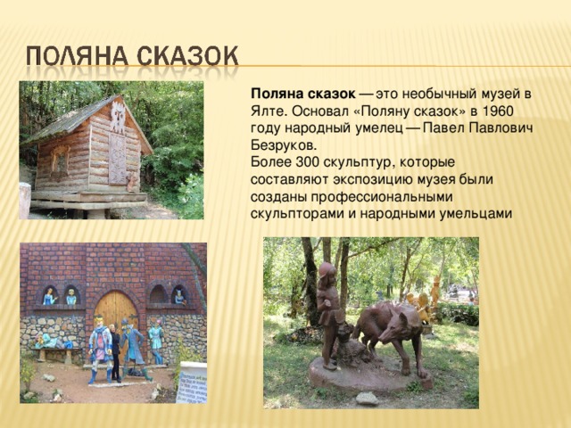 Поляна сказок  — это необычный музей в Ялте. Основал «Поляну сказок» в 1960 году народный умелец — Павел Павлович Безруков. Более 300 скульптур, которые составляют экспозицию музея были созданы профессиональными скульпторами и народными умельцами  