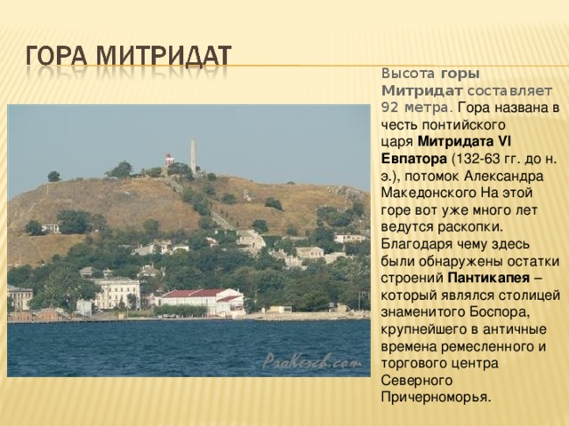 Высота  горы Митридат  составляет 92 метра. Гора названа в честь понтийского царя  Митридата VI Евпатора  (132-63 гг. до н. э.), потомок Александра Македонского На этой горе вот уже много лет ведутся раскопки. Благодаря чему здесь были обнаружены остатки строений  Пантикапея  – который являлся столицей знаменитого Боспора, крупнейшего в античные времена ремесленного и торгового центра Северного Причерноморья. 