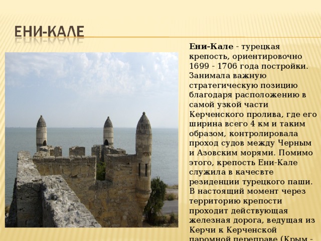 Ени-Кале  - турецкая крепость, ориентировочно 1699 - 1706 года постройки. Занимала важную стратегическую позицию благодаря расположению в самой узкой части Керченского пролива, где его ширина всего 4 км и таким образом, контролировала проход судов между Черным и Азовским морями. Помимо этого, крепость Ени-Кале служила в качесвте резиденции турецкого паши.  В настоящий момент через территорию крепости проходит действующая железная дорога, ведущая из Керчи к Керченской паромной переправе (Крым - Кавказ). 