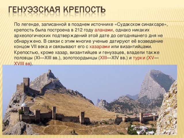 По легенде, записанной в позднем источнике «Судакском синаксаре», крепость была построена в  212 году   аланами , однако никаких археологических подтверждений этой дате до сегодняшнего дня не обнаружено. В связи с этим многие ученые датируют её возведение концом  VII века  и связывают его с  хазарами  или  византийцами . Крепостью, кроме хазар, византийцев и генуэзцев, владели также  половцы  ( XI — XIII вв. ),  золотоордынцы  ( XIII — XIV вв. ) и  турки  ( XV — XVIII вв ). 
