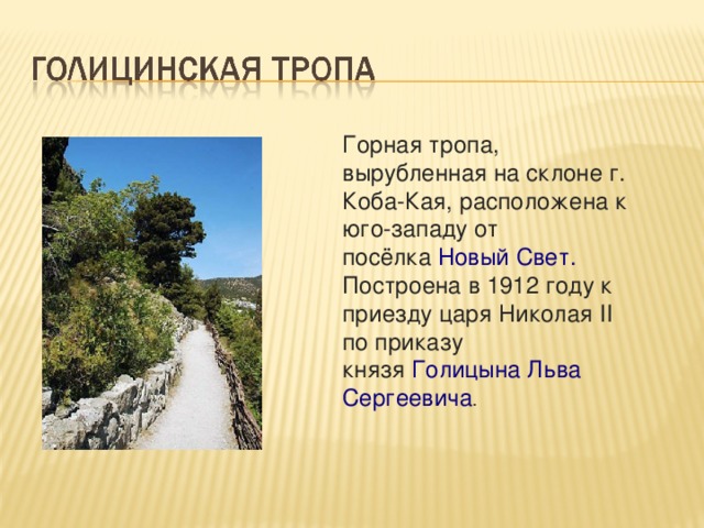 Горная тропа, вырубленная на склоне г. Коба-Кая, расположена к юго-западу от посёлка  Новый Свет. Построена в 1912 году к приезду царя Николая II по приказу князя  Голицына Льва Сергеевича .  