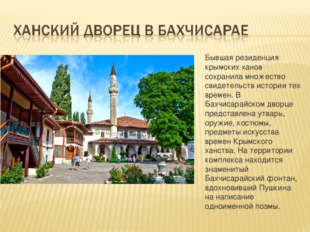Бывшая резиденция крымских ханов сохранила множество свидетельств истории тех времен. В Бахчисарайском дворце представлена утварь, оружие, костюмы, предметы искусства времен Крымского ханства. На территории комплекса находится знаменитый Бахчисарайский фонтан, вдохновивший Пушкина на написание одноименной поэмы. 