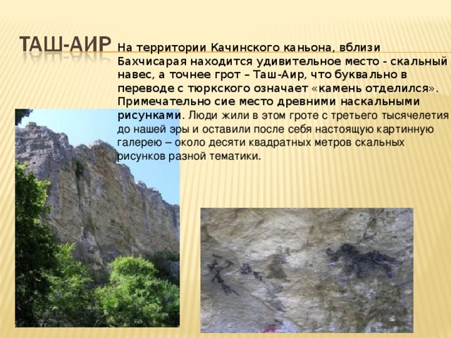На территории Качинского каньона, вблизи Бахчисарая находится удивительное место - скальный навес, а точнее грот – Таш-Аир, что буквально в переводе с тюркского означает «камень отделился». Примечательно сие место древними наскальными рисунками. Люди жили в этом гроте с третьего тысячелетия до нашей эры и оставили после себя настоящую картинную галерею – около десяти квадратных метров скальных рисунков разной тематики.     