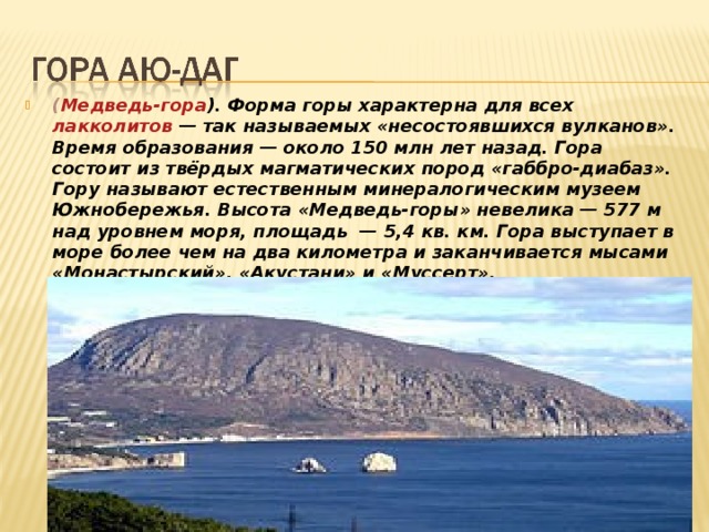 ( Медведь-гора ). Форма горы характерна для всех лакколитов  — так называемых «несостоявшихся вулканов». Время образования — около 150 млн лет назад. Гора состоит из твёрдых магматических пород «габбро-диабаз». Гору называют естественным минералогическим музеем Южнобережья. Высота «Медведь-горы» невелика — 577 м над уровнем моря, площадь  — 5,4 кв. км. Гора выступает в море более чем на два километра и заканчивается мысами «Монастырский», «Акустани» и «Муссерт».   