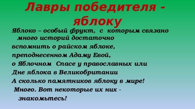 Лавры победителя - яблоку Яблоко – особый фрукт, с которым связано много историй достаточно вспомнить о райском яблоке, преподнесенном Адаму Евой, о Яблочном Спасе у православных или Дне яблока в Великобритании А сколько памятников яблоку в мире!  Много. Вот некоторые их них -  знакомьтесь! 