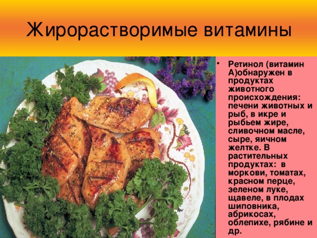 Жирорастворимые витамины Ретинол (витамин А)обнаружен в продуктах животного происхождения: печени животных и рыб, в икре и рыбьем жире, сливочном масле, сыре, яичном желтке. В растительных продуктах: в моркови, томатах, красном перце, зеленом луке, щавеле, в плодах шиповника, абрикосах, облепихе, рябине и др. 