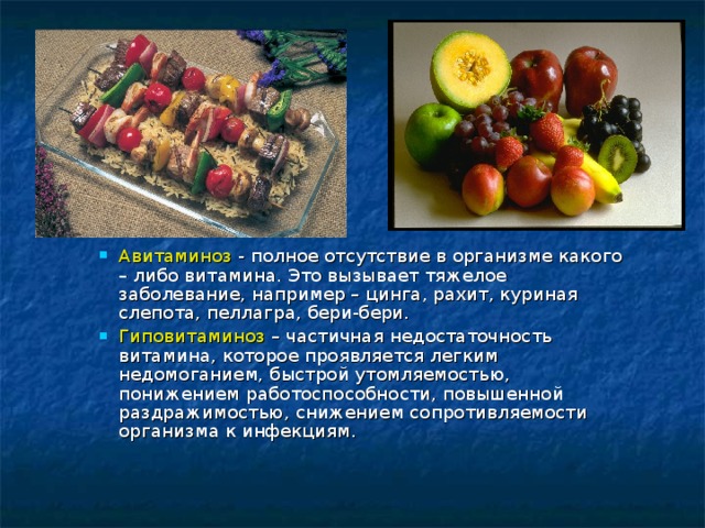 Авитаминоз - полное отсутствие в организме какого – либо витамина. Это вызывает тяжелое заболевание, например – цинга, рахит, куриная слепота, пеллагра, бери-бери. Гиповитаминоз – частичная недостаточность витамина, которое проявляется легким недомоганием, быстрой утомляемостью, понижением работоспособности, повышенной раздражимостью, снижением сопротивляемости организма к инфекциям. 