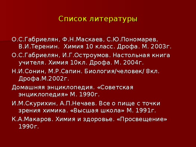 Список литературы О.С.Габриелян, Ф.Н.Маскаев, С.Ю.Пономарев, В.И.Теренин. Химия 10 класс. Дрофа. М. 2003г. О.С.Габриелян, И.Г.Остроумов. Настольная книга учителя. Химия 10кл. Дрофа. М. 2004г. Н.И.Сонин, М.Р.Сапин. Биология/человек/ 8кл. Дрофа.М.2002г. Домашняя энциклопедия. «Советская энциклопедия» М. 1990г. И.М.Скурихин, А.П.Нечаев. Все о пище с точки зрения химика. «Высшая школа» М. 1991г. К.А.Макаров. Химия и здоровье. «Просвещение» 1990г. 