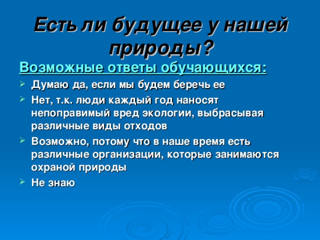 Есть ли будущее у нашей природы? Возможные ответы обучающихся:  Думаю да, если мы будем беречь ее Нет, т.к. люди каждый год наносят непоправимый вред экологии, выбрасывая различные виды отходов Возможно, потому что в наше время есть различные организации, которые занимаются охраной природы Не знаю 