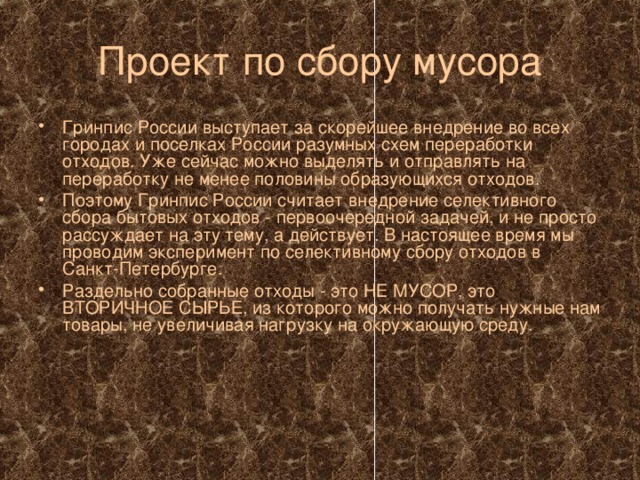 Проект по сбору мусора Гринпис России выступает за скорейшее внедрение во всех городах и поселках России разумных схем переработки отходов. Уже сейчас можно выделять и отправлять на переработку не менее половины образующихся отходов. Поэтому Гринпис России считает внедрение селективного сбора бытовых отходов - первоочередной задачей, и не просто рассуждает на эту тему, а действует. В настоящее время мы проводим эксперимент по селективному сбору отходов в Санкт-Петербурге. Раздельно собранные отходы - это НЕ МУСОР, это ВТОРИЧНОЕ СЫРЬЕ, из которого можно получать нужные нам товары, не увеличивая нагрузку на окружающую среду. 