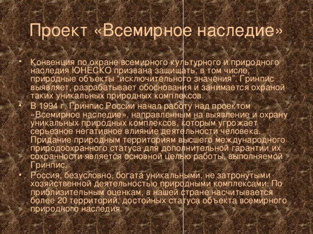 Проект «Всемирное наследие» Конвенция по охране всемирного культурного и природного наследия ЮНЕСКО призвана защищать, в том числе, природные объекты “исключительного значения”. Гринпис выявляет, разрабатывает обоснования и занимается охраной таких уникальных природных комплексов. В 1994 г. Гринпис России начал работу над проектом «Всемирное наследие», направленным на выявление и охрану уникальных природных комплексов, которым угрожает серьезное негативное влияние деятельности человека. Придание природным территориям высшего международного природоохранного статуса для дополнительной гарантии их сохранности является основной целью работы, выполняемой Гринпис. Россия, безусловно, богата уникальными, не затронутыми хозяйственной деятельностью природными комплексами. По приблизительным оценкам, в нашей стране насчитывается более 20 территорий, достойных статуса объекта всемирного природного наследия. 