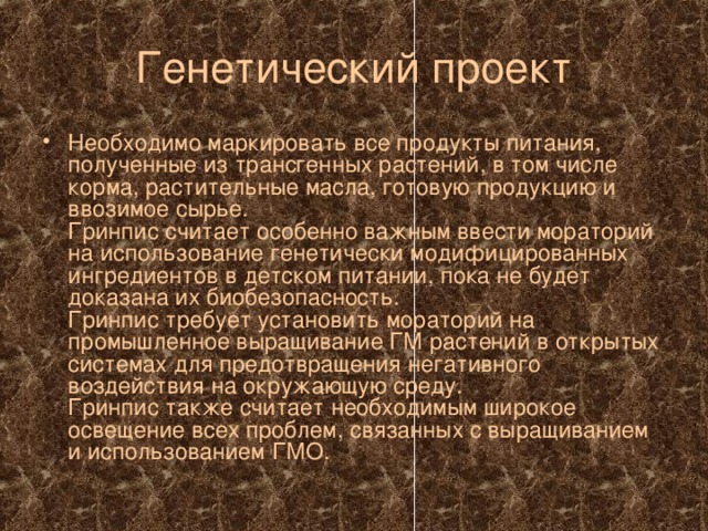 Генетический проект Необходимо маркировать все продукты питания, полученные из трансгенных растений, в том числе корма, растительные масла, готовую продукцию и ввозимое сырье.  Гринпис считает особенно важным ввести мораторий на использование генетически модифицированных ингредиентов в детском питании, пока не будет доказана их биобезопасность.  Гринпис требует установить мораторий на промышленное выращивание ГМ растений в открытых системах для предотвращения негативного воздействия на окружающую среду.  Гринпис также считает необходимым широкое освещение всех проблем, связанных с выращиванием и использованием ГМО.  