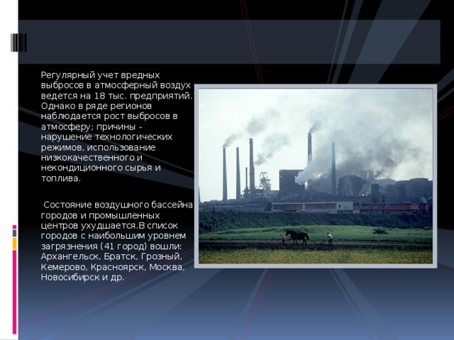 Регулярный учет вредных выбросов в атмосферный воздух ведется на 18 тыс. предприятий. Однако в ряде регионов наблюдается рост выбросов в атмосферу; причины - нарушение технологических режимов, использование низкокачественного и некондиционного сырья и топлива.  Состояние воздушного бассейна городов и промышленных центров ухудшается.В список городов с наибольшим уровнем загрязнения (41 город) вошли: Архангельск, Братск, Грозный, Кемерово, Красноярск, Москва, Новосибирск и др. 