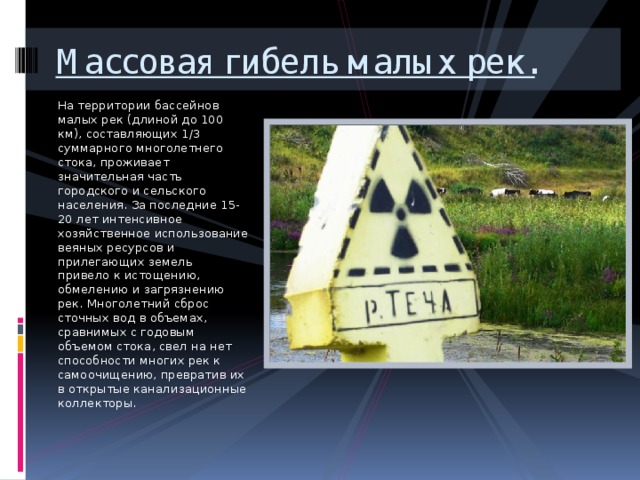 Массовая гибель малых рек. На территории бассейнов малых рек (длиной до 100 км), составляющих 1/3 суммарного многолетнего стока, проживает значительная часть городского и сельского населения. За последние 15-20 лет интенсивное хозяйственное использование веяных ресурсов и прилегающих земель привело к истощению, обмелению и загрязнению рек. Многолетний сброс сточных вод в объемах, сравнимых с годовым объемом стока, свел на нет способности многих рек к самоочищению, превратив их в открытые канализационные коллекторы. 