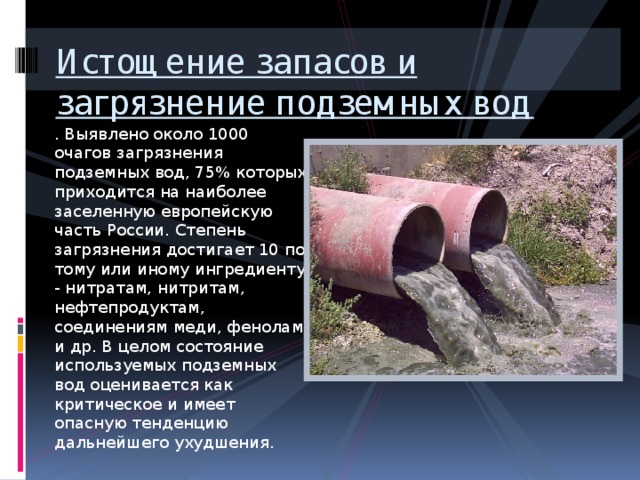 Истощение запасов и загрязнение подземных вод . Выявлено около 1000 очагов загрязнения подземных вод, 75% которых приходится на наиболее заселенную европейскую часть России. Степень загрязнения достигает 10 по тому или иному ингредиенту - нитратам, нитритам, нефтепродуктам, соединениям меди, фенолам и др. В целом состояние используемых подземных вод оценивается как критическое и имеет опасную тенденцию дальнейшего ухудшения. 