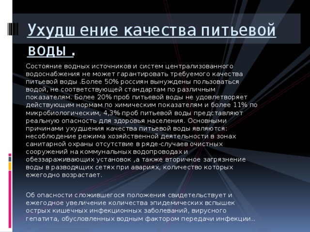 Ухудшение качества питьевой воды. Состояние водных источников и систем централизованного водоснабжения не может гарантировать требуемого качества питьевой воды .Более 50% россиян вынуждены пользоваться водой, не соответствующей стандартам по различным показателям. Более 20% проб питьевой воды не удовлетворяет действующим нормам по химическим показателям и более 11% по микробиологическим, 4,3% проб питьевой воды представляют реальную опасность для здоровья населения. Основными причинами ухудшения качества питьевой воды являются: несоблюдение режима хозяйственной деятельности в зонах санитарной охраны отсутствие в ряде-случаев очистных сооружений на коммунальных водопроводах и обеззараживающих установок ,а также вторичное загрязнение воды в разводящих сетях при авариях, количество которых ежегодно возрастает. Об опасности сложившегося положения свидетельствует и ежегодное увеличение количества эпидемических вспышек острых кишечных инфекционных заболеваний, вирусного гепатита, обусловленных водным фактором передачи инфекции.. 