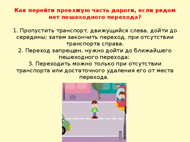 Как перейти проезжую часть дороги, если рядом нет пешеходного перехода?     1. Пропустить транспорт, движущийся слева, дойти до середины; затем закончить переход, при отсутствии транспорта справа.  2. Переход запрещен, нужно дойти до ближайшего пешеходного перехода;  3. Переходить можно только при отсутствии транспорта или достаточного удаления его от места перехода.   