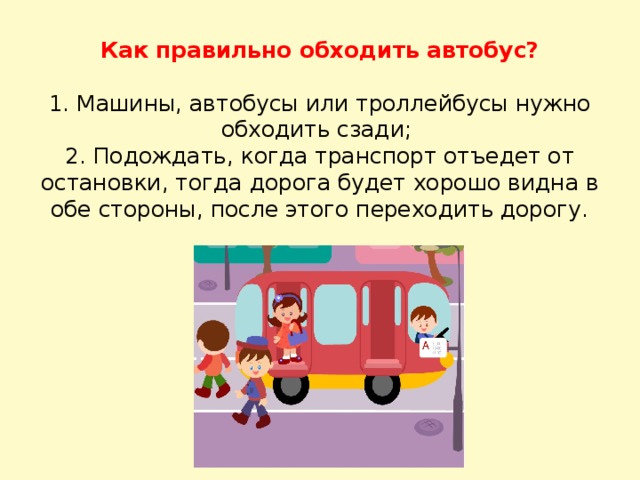 Как правильно обходить автобус?     1. Машины, автобусы или троллейбусы нужно обходить сзади;  2. Подождать, когда транспорт отъедет от остановки, тогда дорога будет хорошо видна в обе стороны, после этого переходить дорогу.   