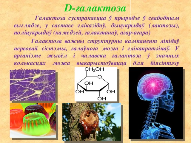 D-галактоза  Галактоза сустракаецца ў прыродзе ў свабодным выглядзе, у саставе гліказідаў, дыцукрыдаў (лактозы), поліцукрыдаў (камедзей, галактанаў, агар-агара)  Галактоза важны структурны кампанент ліпідаў нервовай сістэмы, галаўнога мозга і глікапратэінаў. У арганізме жывёл і чалавека галактоза ў значных колькасцях можа выкарыстоўвацца для біясінтэзу глікагена 