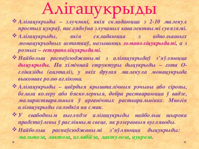 Алігацукрыды Алігацукрыды – злучэнні, якія складаюцца з 2-10 малекул простых цукраў, паслядоўна злучаных кавалентнымі сувязямі. Алігацукрыды, якія складаюцца з аднолькавых монацукрыдных астаткаў, называюць гомаполіцукрыдамі , а з розных – гетэраполіцукрыдамі . Найбольш распаўсюджанымі з алігацукрыдаў з’яўляюцца дыцукрыды . Па хімічнай структуры дыцукрыды – гэта О-гліказіды (ацэталі), у якіх другая малекула монацукрыда выконвае ролю аглікона. Алігацукрыды – цвёрдыя крышталічныя рэчывы або сіропы, белага колеру або бясколерныя, добра раствараюцца ў вадзе, маларастваральныя ў арганічных растваральніках. Многія алігацукрыды салодкія на смак. У свабодным выглядзе алігацукрыды найбольш шырока прадстаўлены ў раслінным свеце, як рэзервовыя вугляводы. Найбольш распаўсюджанымі з’яўляюцца дыцукрыды: мальтоза , лактоза , цэлабіёза , лактулоза , цукроза . 