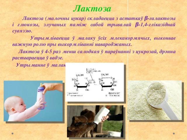 Лактоза  Лактоза (малочны цукар) складаецца з астаткаў β-галактозы і глюкозы, злучаных паміж сабой трывалай β-1,4-гліказіднай сувяззю.  Утрымліваецца ў малаку ўсіх млекакормячых, выконвае важную ролю пры выкормліванні навароджаных.  Лактоза ў 4-5 раз менш салодкая ў параўнанні з цукрозай, дрэнна раствараецца ў вадзе.  Утрыманне ў малаку 4 – 7,5% 