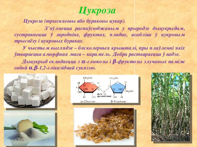 Цукроза  Цукроза (трысняговы або бураковы цукар).  З’яўляецца распаўсюджаным у прыродзе дыцукрыдам, сустракаецца ў гародніне, фруктах, пладах, асабліва ў цукровым трыснёгу і цукровых бураках.  У чыстым выглядзе – бясколерныя крышталі, пры плаўленні якіх ўтвараецца аморфная маса – карамель. Добра раствараецца ў вадзе.  Дыцукрыд складаецца з α-глюкозы і β-фруктозы злучаных паміж сабой α,β-1,2-гліказіднай сувяззю. 