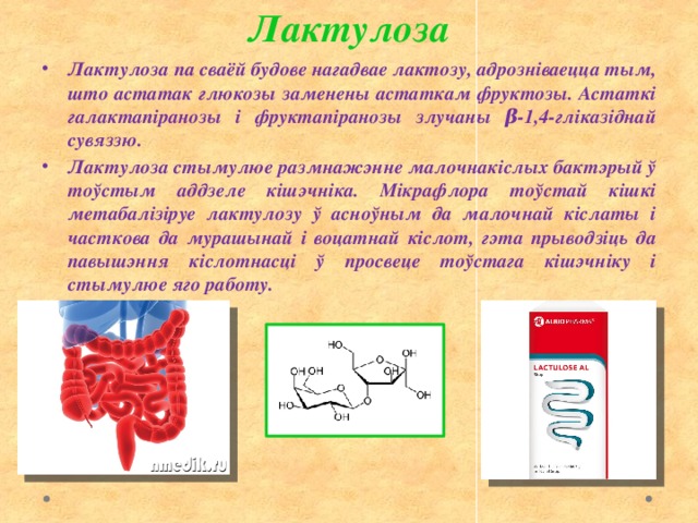 Лактулоза Лактулоза па сваёй будове нагадвае лактозу, адрозніваецца тым, што астатак глюкозы заменены астаткам фруктозы. Астаткі галактапіранозы і фруктапіранозы злучаны β-1,4-гліказіднай сувяззю. Лактулоза стымулюе размнажэнне малочнакіслых бактэрый ў тоўстым аддзеле кішэчніка. Мікрафлора тоўстай кішкі метабалізіруе лактулозу ў асноўным да малочнай кіслаты і часткова да мурашынай і воцатнай кіслот, гэта прыводзіць да павышэння кіслотнасці ў просвеце тоўстага кішэчніку і стымулюе яго работу. 