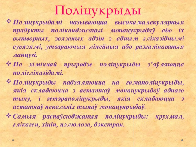 Поліцукрыды Поліцукрыдамі называюцца высокамалекулярныя прадукты полікандэнсацыі монацукрыдаў або іх вытворных, звязаных адзін з адным гліказіднымі сувязямі, утвараючыя лінейныя або разгалінаваныя ланцугі. Па хімічнай прыродзе поліцукрыды з’яўляюцца полігліказідамі. Поліцукрыды падзяляюцца на гомаполіцукрыды, якія складаюцца з астаткаў монацукрыдаў аднаго тыпу, і гетэраполіцукрыды, якія складаюцца з астаткаў некалькіх тыпаў монацукрыдаў. Самыя распаўсюджаныя поліцукрыды: крухмал, глікаген, хіцін, цэлюлоза, дэкстран. 