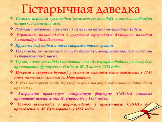 Гістарычная даведка  Самым першым вугляводам (сумессю вугляводаў), з якім пазнаёміўся чалавек, з’яўляецца мёд.  Радзімай цукровага трыснёгу з’яўляецца паўночна-заходняя Індыя.  Еўрапейцы пазнаёміліся з цукровым трыснёгам дзякуючы паходам Аляксандра Македонскага.  Крухмал быў вядомы яшчэ старажытным грэкам.  Цэлюлоза, як састаўная частка драўніны, выкарыстоўвалася таксама з старажытных часоў.  Тэрмін слова «салодкі» і канчатак –оза- для цукрападобных рэчываў быў прапанаваны францускім хімікам Ж.Дзюла у 1838 годзе.  Цукроза з цукровых буракоў у чыстым выглядзе была выдзелена у 1747 годзе нямецкім хімікам А. Маргграфам.  У 1811 годзе рускі хімік Кірхгоф упершыню атрымаў глюкозу гідролізам крухмалу.  Упершыню правільную эмпірычную формулу (С 6 Н 12 О 6 ) глюкозы прапанаваў швецкі хімік Я. Барцэліўс у 1837 годзе.  Сінтэз вугляводаў з фармальдэгіду ў прыгутнасці Са(ОН) 2 быў праведзены А. М. Бутлеравым у 1861 годзе 