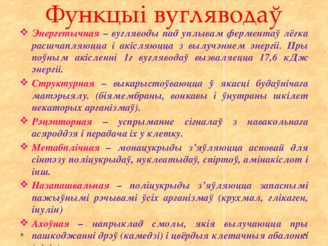 Функцыі вугляводаў Энергетычная – вугляводы пад уплывам ферментаў лёгка расшчапляюцца і акісляюцца з вылучэннем энергіі. Пры поўным акісленні 1г вугляводаў вызваляецца 17,6 кДж энергіі. Структурная – выкарыстоўваюцца ў якасці будаўнічага матэрыялу. (біямембраны, вонкавы і ўнутраны шкілет некаторых арганізмаў). Рэцэпторная – успрыманне сігналаў з навакольнага асяроддзя і перадача іх у клетку. Метабплічная – монацукрыды з’яўляюцца асновай для сінтэзу поліцукрыдаў, нуклеатыдаў, спіртоў, амінакіслот і інш. Назапашвальная – поліцукрыды з’яўляюцца запаснымі пажыўнымі рэчывамі ўсіх арганізмаў (крухмал, глікаген, інулін) Ахоўная – напрыклад смолы, якія вылучаюцца пры пашкоджанні дрэў (камедзі) і цвёрдыя клетачныя абалонкі (хіцін) 