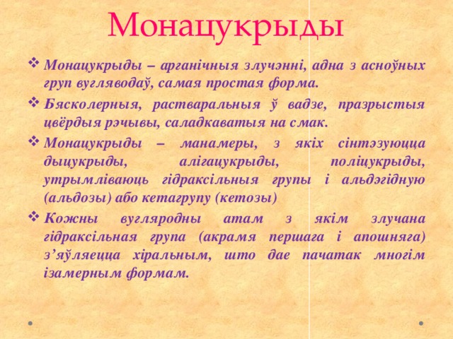 Монацукрыды Монацукрыды – арганічныя злучэнні, адна з асноўных груп вугляводаў, самая простая форма. Бясколерныя, растваральныя ў вадзе, празрыстыя цвёрдыя рэчывы, саладкаватыя на смак. Монацукрыды – манамеры, з якіх сінтэзуюцца дыцукрыды, алігацукрыды, поліцукрыды, утрымліваюць гідраксільныя групы і альдэгідную (альдозы) або кетагрупу (кетозы) Кожны вугляродны атам з якім злучана гідраксільная група (акрамя першага і апошняга) з’яўляецца хіральным, што дае пачатак многім ізамерным формам. 