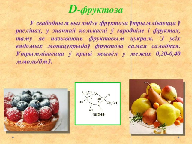 D -фруктоза  У свабодным выглядзе фруктоза ўтрымліваецца ў раслінах, у значнай колькасці ў гародніне і фруктах, таму яе называюць фруктовым цукрам. З усіх вядомых монацукрыдаў фруктоза самая салодкая. Утрымліваецца ў крыві жывёл у межах 0,20-0,40 ммоль/дм3. 