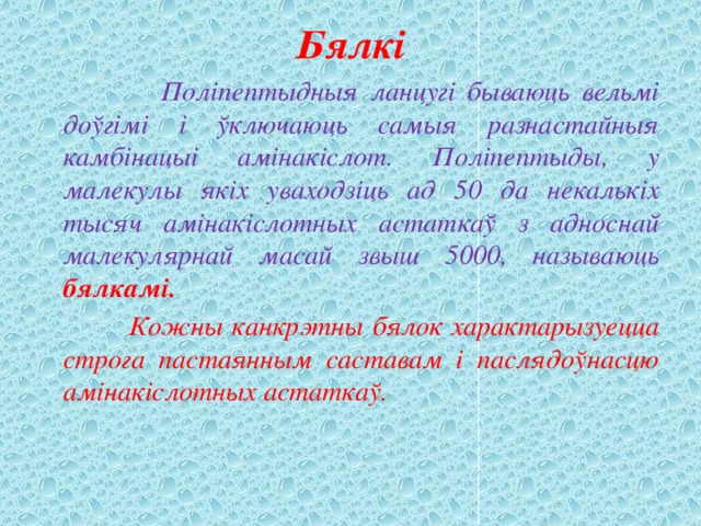 Бялкі  Поліпептыдныя ланцугі бываюць вельмі доўгімі і ўключаюць самыя разнастайныя камбінацыі амінакіслот. Поліпептыды, у малекулы якіх уваходзіць ад 50 да некалькіх тысяч амінакіслотных астаткаў з адноснай малекулярнай масай звыш 5000, называюць бялкамі.  Кожны канкрэтны бялок характарызуецца строга пастаянным саставам і паслядоўнасцю амінакіслотных астаткаў. 