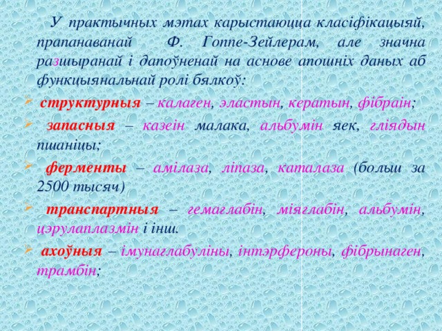  У практычных мэтах карыстаюцца класіфікацыяй, прапанаванай Ф. Гоппе-Зейлерам, але значна ра з шыранай і дапоўненай на аснове апошніх даных аб функцыянальнай ролі бялкоў:  структурныя – калаген , эластын , кератын , фібраін ;  запасныя – казеін малака, альбумін яек, гліядын пшаніцы;  ферменты – амілаза , ліпаза , каталаза (больш за 2500 тысяч)  транспартныя – гемаглабін , міяглабін , альбумін , цэрулаплазмін і інш.  ахоўныя – імунаглабуліны , інтэрфероны , фібрынаген , трамбін ; 