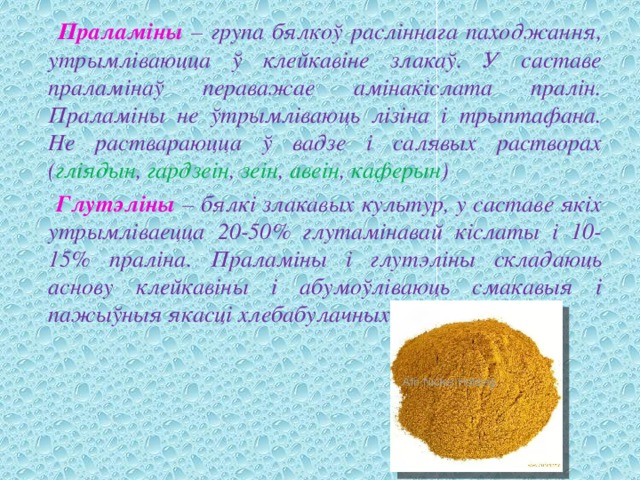  Праламіны – група бялкоў расліннага паходжання, утрымліваюцца ў клейкавіне злакаў. У саставе праламінаў пераважае амінакіслата пралін. Праламіны не ўтрымліваюць лізіна і трыптафана. Не раствараюцца ў вадзе і салявых растворах ( гліядын , гардзеін , зеін , авеін , каферын )  Глутэліны – бялкі злакавых культур, у саставе якіх утрымліваецца 20-50% глутамінавай кіслаты і 10-15% праліна. Праламіны і глутэліны складаюць аснову клейкавіны і абумоўліваюць смакавыя і пажыўныя якасці хлебабулачных вырабаў. 