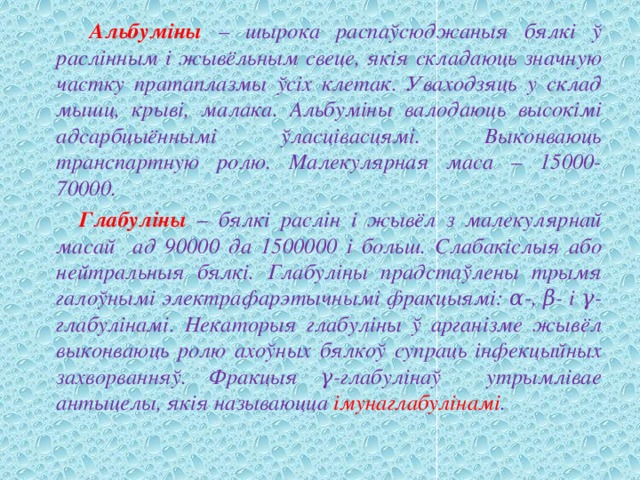  Альбуміны – шырока распаўсюджаныя бялкі ў раслінным і жывёльным свеце, якія складаюць значную частку пратаплазмы ўсіх клетак. Уваходзяць у склад мышц, крыві, малака. Альбуміны валодаюць высокімі адсарбцыённымі ўласцівасцямі. Выконваюць транспартную ролю. Малекулярная маса – 15000-70000.  Глабуліны – бялкі раслін і жывёл з малекулярнай масай ад 90000 да 1500000 і больш. Слабакіслыя або нейтральныя бялкі. Глабуліны прадстаўлены трымя галоўнымі электрафарэтычнымі фракцыямі: α-, β- і γ-глабулінамі. Некаторыя глабуліны ў арганізме жывёл выконваюць ролю ахоўных бялкоў супраць інфекцыйных захворванняў. Фракцыя γ-глабулінаў утрымлівае антыцелы, якія называюцца імунаглабулінамі . 